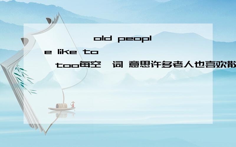 —— ——old people like to—— ——,too每空一词 意思许多老人也喜欢散步