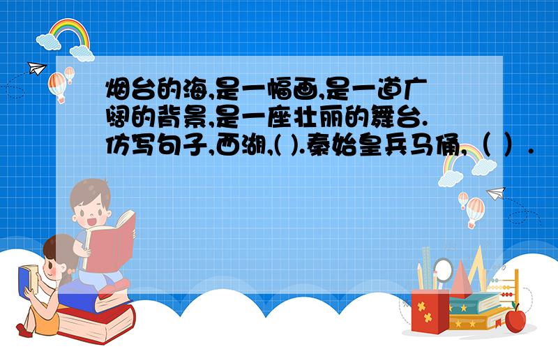 烟台的海,是一幅画,是一道广阔的背景,是一座壮丽的舞台.仿写句子,西湖,( ).秦始皇兵马俑,（ ）.