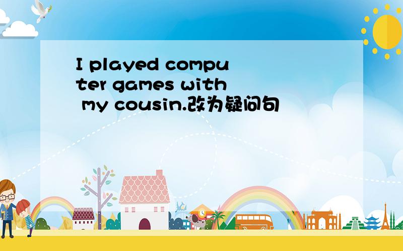 I played computer games with my cousin.改为疑问句