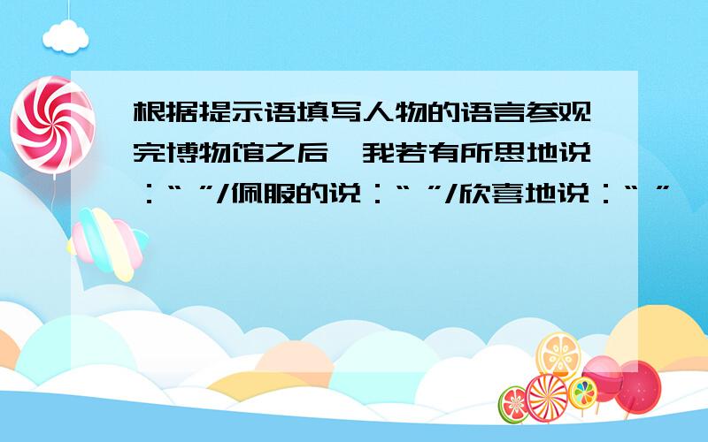 根据提示语填写人物的语言参观完博物馆之后,我若有所思地说：“ ”/佩服的说：“ ”/欣喜地说：“ ”