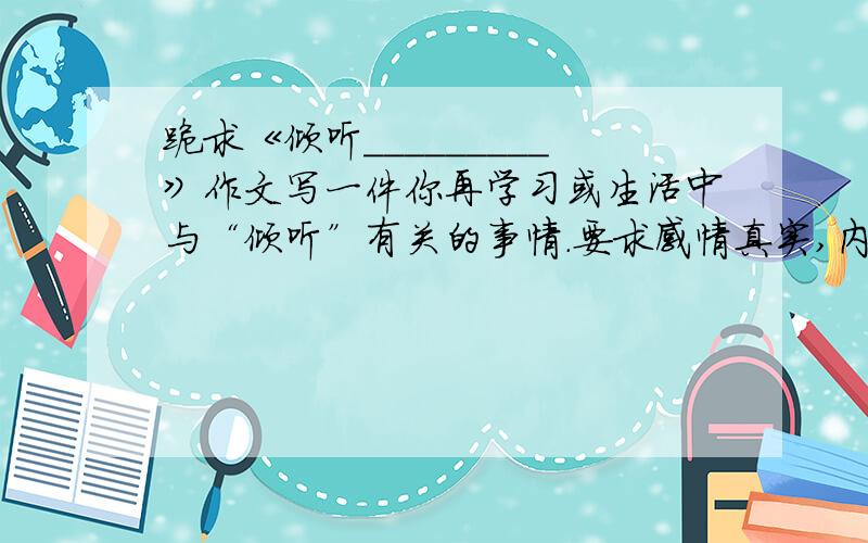 跪求《倾听_________》作文写一件你再学习或生活中与“倾听”有关的事情.要求感情真实,内容具体,语句通顺.600字左右.只有这点分了,还望不嫌弃!quickly!