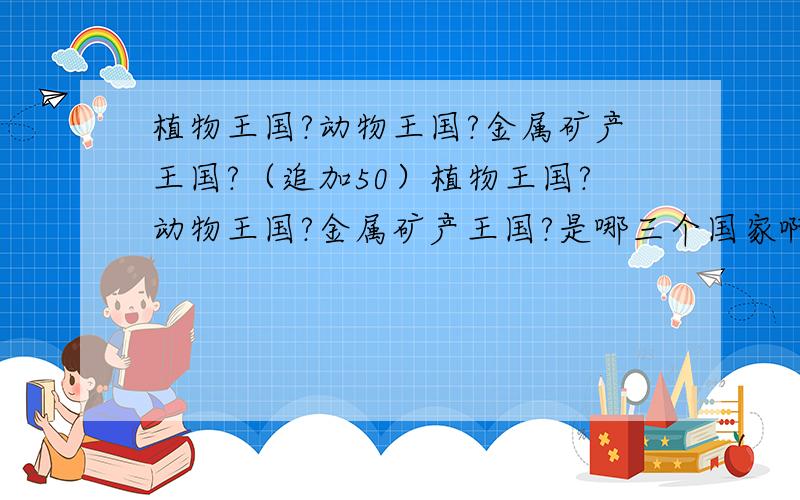 植物王国?动物王国?金属矿产王国?（追加50）植物王国?动物王国?金属矿产王国?是哪三个国家啊