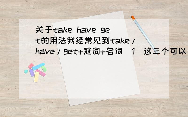 关于take have get的用法我经常见到take/have/get+冠词+名词（1）这三个可以通用吗?一般哪种情况用哪个?他们的用法搞得我一头雾水.（2）还有就是比如：I don't bathe everyday和I don't have a bath everyday