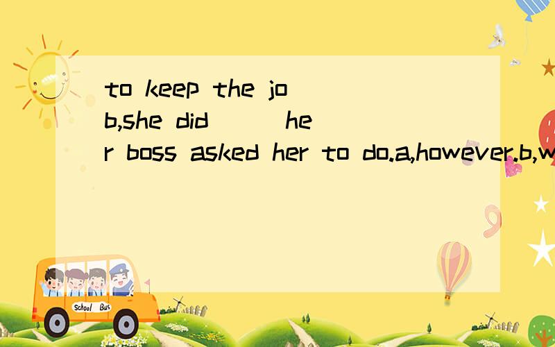 to keep the job,she did___her boss asked her to do.a,however.b,whatever.c,whenever.d,whichever