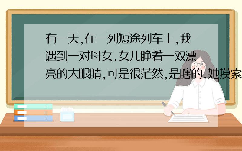 有一天,在一列短途列车上,我遇到一对母女.女儿睁着一双漂亮的大眼睛,可是很茫然,是瞎的.她摸索着,将手伸向茶几,触及母亲的手.那母亲将两手反铺在茶几上,收拢拇指,让其他八个长手指排