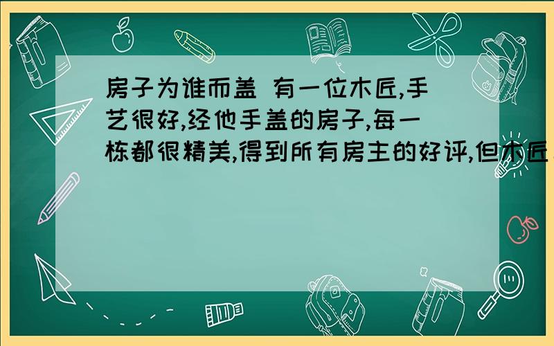 房子为谁而盖 有一位木匠,手艺很好,经他手盖的房子,每一栋都很精美,得到所有房主的好评,但木匠年事已高,到了退休的年龄.他告诉雇主,自己要退休了.雇主看到他的好工人要走感到非常可惜