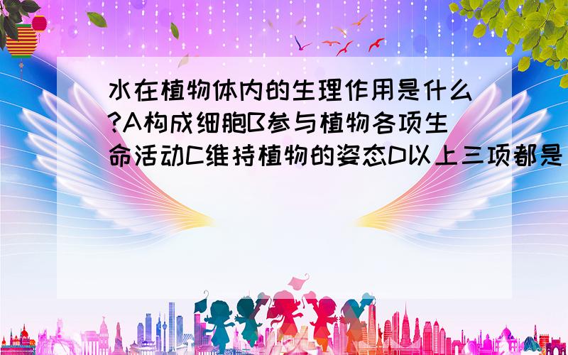 水在植物体内的生理作用是什么?A构成细胞B参与植物各项生命活动C维持植物的姿态D以上三项都是