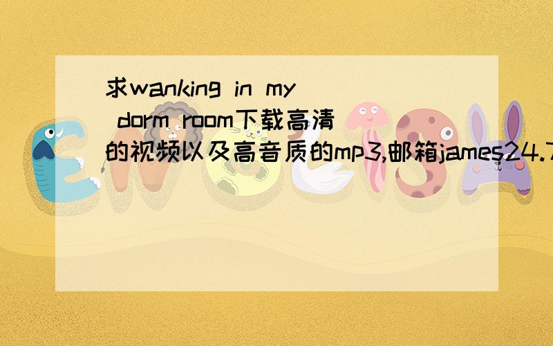 求wanking in my dorm room下载高清的视频以及高音质的mp3,邮箱james24.7@foxmail.com