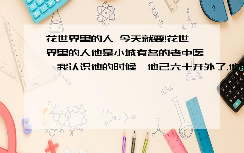 花世界里的人 今天就要!花世界里的人他是小城有名的老中医,我认识他的时候,他已六十开外了.他的家,稍稍有些偏僻,在一条巷子的深处.三间平房,很旧了,简陋,却有个大大的院落.旁边住宅楼