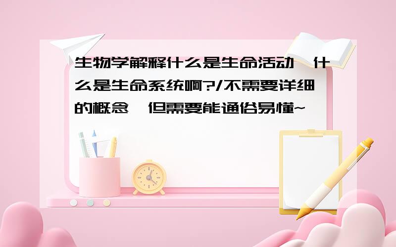 生物学解释什么是生命活动,什么是生命系统啊?/不需要详细的概念,但需要能通俗易懂~