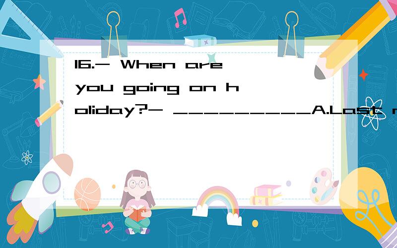 16.- When are you going on holiday?- _________A.Last night.B.Next week.C.By plane.D.With my brother.17.- Good morning,John.How are you doing?- _________A.I'm pleased.B.Good night.C.Not so bad.And you?D.How do you do?18.- Excuse me,is this the Sale's
