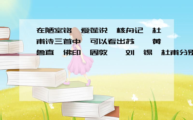 在陋室铭,爱莲说,核舟记,杜甫诗三首中,可以看出苏轼、黄鲁直、佛印、周敦颐、刘禹锡、杜甫分别是怎样的人?