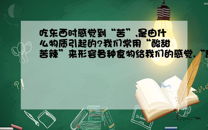 吃东西时感觉到“苦”,是由什么物质引起的?我们常用“酸甜苦辣”来形容各种食物给我们的感觉.“甜”是由糖类物质引起的,“酸”、“辣”同样如此.但“苦”是由什么物质引起的?