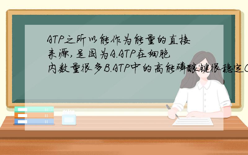 ATP之所以能作为能量的直接来源,是因为A.ATP在细胞内数量很多B.ATP中的高能磷酸键很稳定C.ATP中的高磷酸键储存的能量多而且很不稳定D.ATP是生物体内唯一可以储存能量的化合物稍微有点说明.