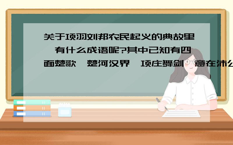 关于项羽刘邦农民起义的典故里,有什么成语呢?其中已知有四面楚歌、楚河汉界、项庄舞剑,意在沛公、破釜沉舟、约法三章,还有什么?最好说明相关成语的典故啦~不求快~求多和准确~