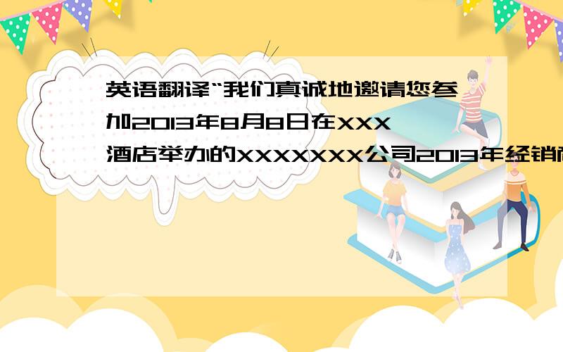 英语翻译“我们真诚地邀请您参加2013年8月8日在XXX酒店举办的XXXXXXX公司2013年经销商大会,恭候您的光临.” XXXXXX有限公司 谨邀