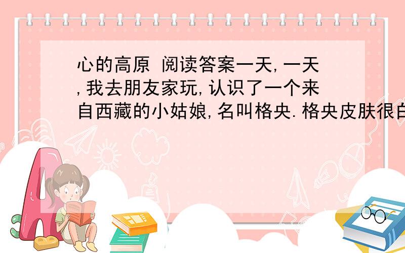 心的高原 阅读答案一天,一天,我去朋友家玩,认识了一个来自西藏的小姑娘,名叫格央.格央皮肤很白,似乎完全没有紫外线照射的影子,高高的额头,长长的辫子.格央会讲汉语,但很少说话,神情安