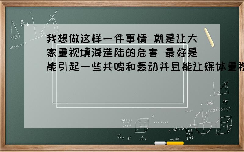 我想做这样一件事情 就是让大家重视填海造陆的危害 最好是能引起一些共鸣和轰动并且能让媒体重视 我没有钱 我能投入的是精力和热心 请大家给我一些主意 因为我觉得围海填海造陆实在