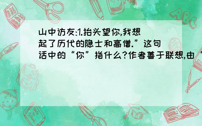 山中访友:1.抬头望你,我想起了历代的隐士和高僧.”这句话中的“你”指什么?作者善于联想,由“悬崖”想到“隐士和高僧”,那么“悬崖”“隐士和高僧”有什么相似之处?2.模仿第5段的表达