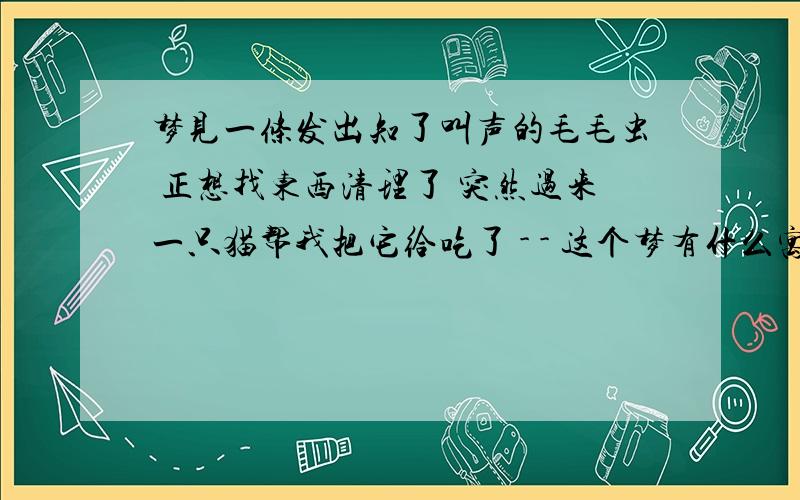 梦见一条发出知了叫声的毛毛虫 正想找东西清理了 突然过来一只猫帮我把它给吃了 - - 这个梦有什么寓意吗