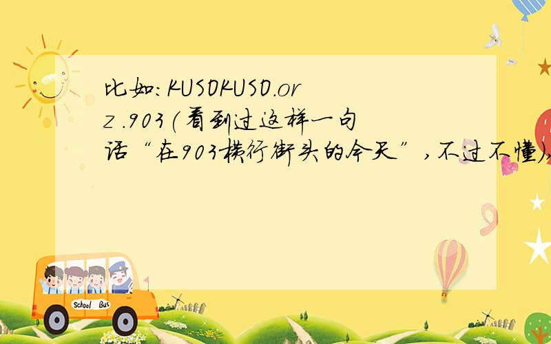 比如：KUSOKUSO.orz .903(看到过这样一句话“在903横行街头的今天”,不过不懂),这些流行的词吧,感觉自己都跟不上时代的步伐了～