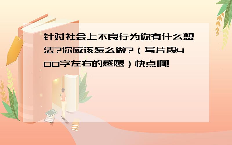 针对社会上不良行为你有什么想法?你应该怎么做?（写片段400字左右的感想）快点啊!