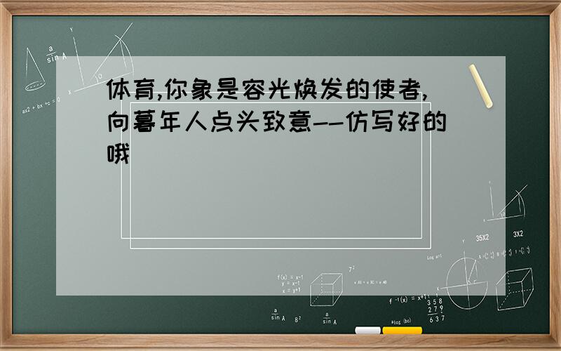 体育,你象是容光焕发的使者,向暮年人点头致意--仿写好的哦