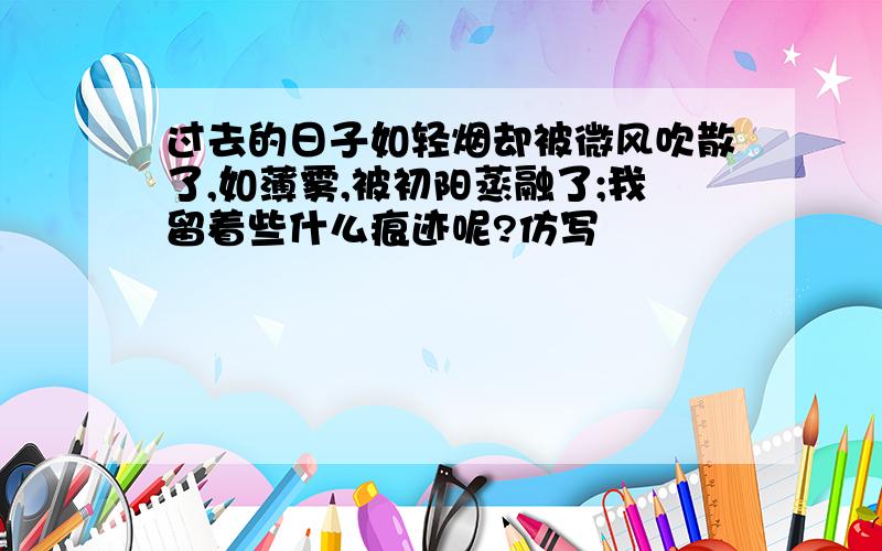 过去的日子如轻烟却被微风吹散了,如薄雾,被初阳蒸融了;我留着些什么痕迹呢?仿写