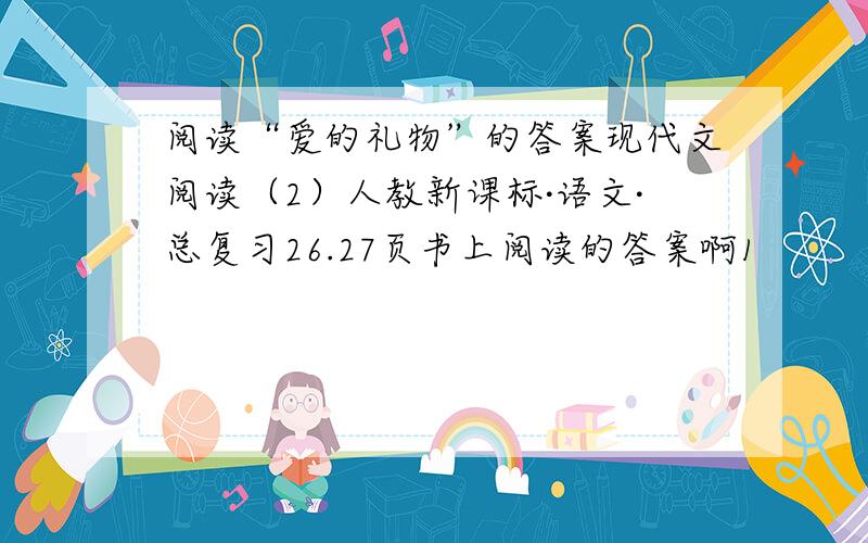 阅读“爱的礼物”的答案现代文阅读（2）人教新课标·语文·总复习26.27页书上阅读的答案啊1