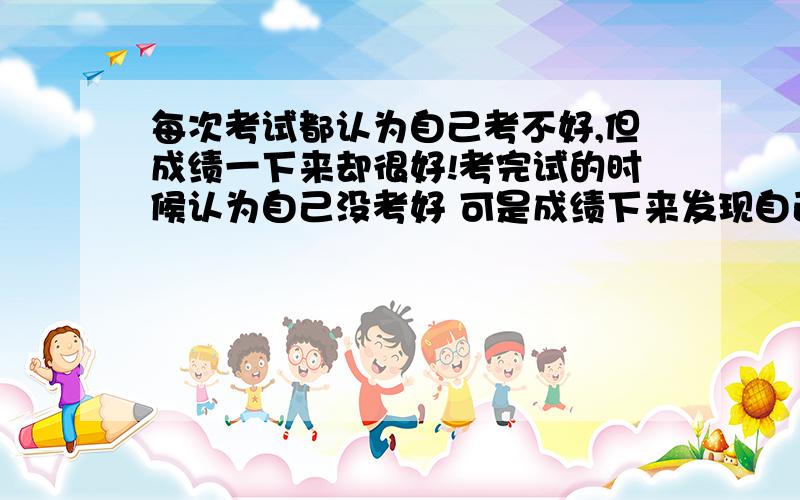每次考试都认为自己考不好,但成绩一下来却很好!考完试的时候认为自己没考好 可是成绩下来发现自己第一每次我都是这样 ,月考的时候每次都认为自己成绩肯定下降,而且下降的号很多!但是