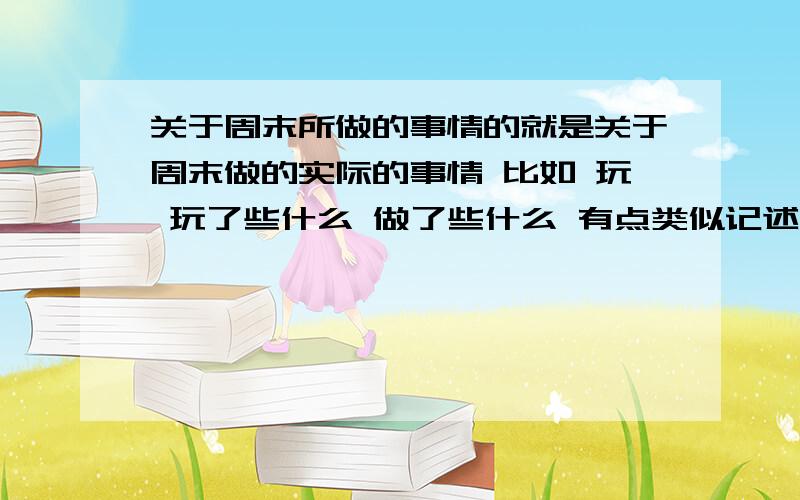 关于周末所做的事情的就是关于周末做的实际的事情 比如 玩 玩了些什么 做了些什么 有点类似记述文 明天晚自习就要交的