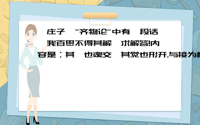 《庄子》“齐物论”中有一段话,我百思不得其解,求解答!内容是：其寐也魂交,其觉也形开.与接为构,日以心斗.··········日夜相代乎前,而莫知其所萌.~~~~~~~~~~~~~~~~~~~~~~~~~~~~~~~~~~~~~~~~~~O(∩