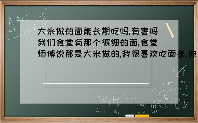 大米做的面能长期吃吗,有害吗我们食堂有那个很细的面,食堂师傅说那是大米做的,我很喜欢吃面条,但对这个新事物一下很难接受,请问吃那和吃普通机器做的挂面有区别吗?