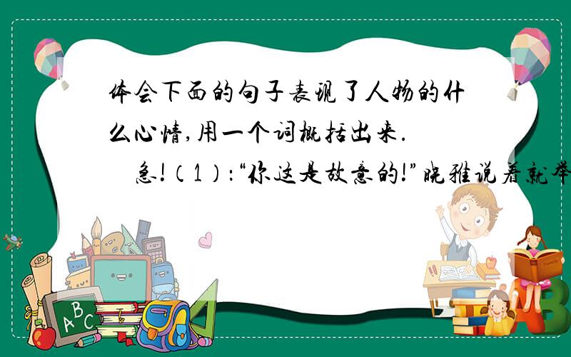 体会下面的句子表现了人物的什么心情,用一个词概括出来. 　急!（1）：“你这是故意的!”晓雅说着就举起了手.  （   ）（2）：可是,“请原谅”这几个字她怎么也说不出口.  （　）（3）：