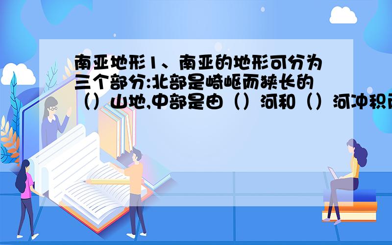 南亚地形1、南亚的地形可分为三个部分:北部是崎岖而狭长的（）山地,中部是由（）河和（）河冲积而成的平原,南部是（）高原.其中,中部平原地区是南亚的主要（）业区和人口密集区.2、