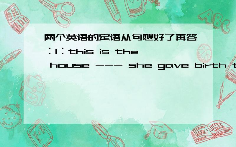 两个英语的定语从句想好了再答：1：this is the house --- she gave birth to the baby.A：that B：where