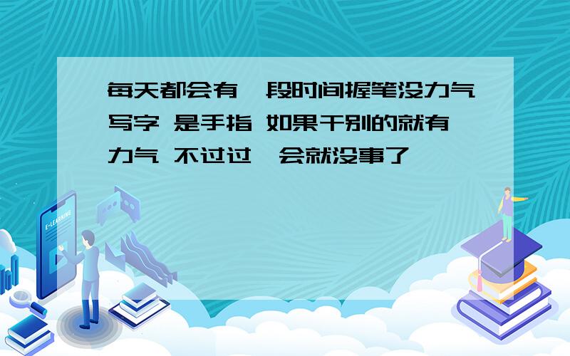 每天都会有一段时间握笔没力气写字 是手指 如果干别的就有力气 不过过一会就没事了