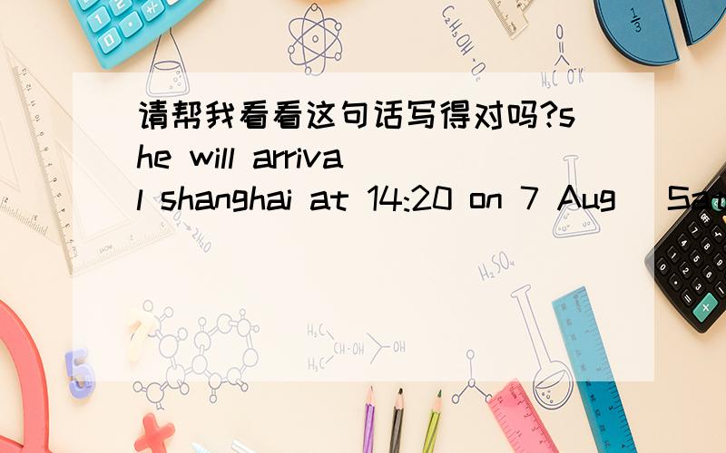 请帮我看看这句话写得对吗?she will arrival shanghai at 14:20 on 7 Aug (Saturday)中文是：她将于8月7日（周六）下午14：20到上海