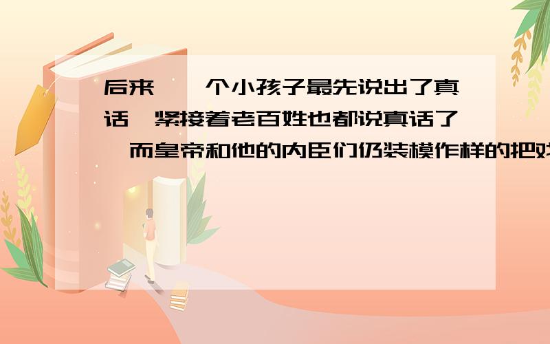 后来,一个小孩子最先说出了真话,紧接着老百姓也都说真话了,而皇帝和他的内臣们仍装模作样的把戏演下去你是怎样理解的?