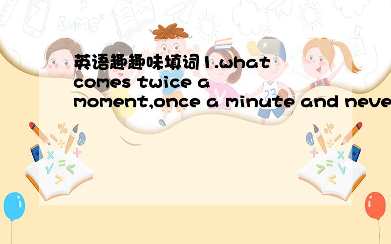 英语趣趣味填词1.what comes twice a moment,once a minute and never in hundred years?2.what,by losing one eye,has nothing left but a nose?3.it's half past one.what time will it be twenty hours later?