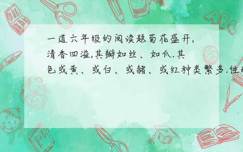 一道六年级的阅读题菊花盛开,清香四溢,其瓣如丝、如爪.其色或黄、或白、或赭、或红种类繁多.性耐寒,严霜既降,百花零落,唯菊独盛 1 短文介绍了菊花的香气-----,花形-------,花色-------,种类--