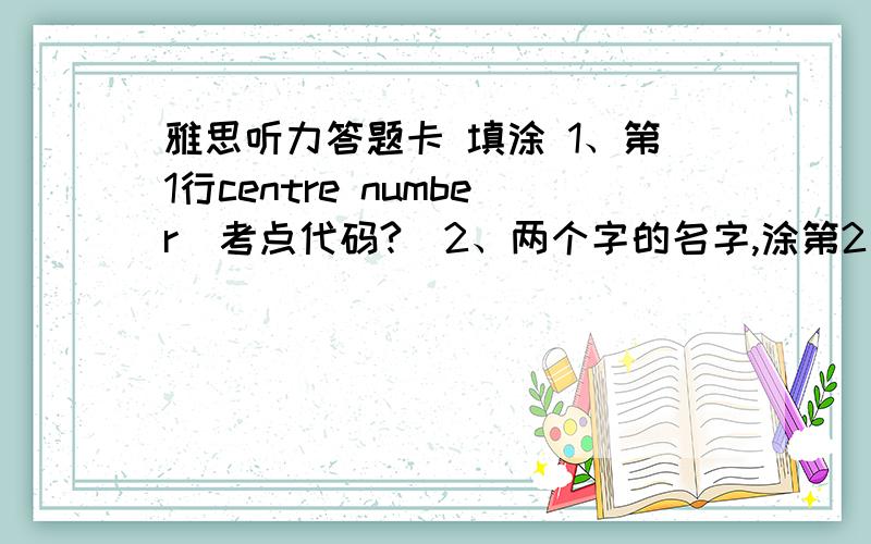 雅思听力答题卡 填涂 1、第1行centre number（考点代码?）2、两个字的名字,涂第2、3行,4、5、6空着?3、Pensil must be used to complete this sheet:答题1-40,也都要用铅笔?4、除了上述内容和月日年,其他的没