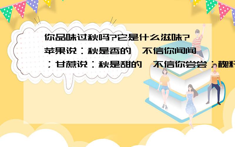 你品味过秋吗?它是什么滋味?苹果说：秋是香的,不信你闻闻；甘蔗说：秋是甜的,不信你尝尝；槐籽说：秋是苦的,不信你嚼嚼；秦椒说：秋是辣的,世上的人没有不知道；红果说：秋是酸的,连