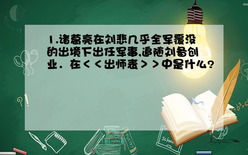 1.诸葛亮在刘悲几乎全军覆没的出境下出任军事,追随刘备创业．在＜＜出师表＞＞中是什么?