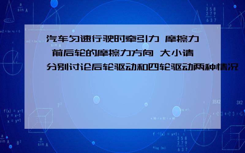 汽车匀速行驶时牵引力 摩擦力 前后轮的摩擦力方向 大小请分别讨论后轮驱动和四轮驱动两种情况,牵引力F ,前轮摩擦力f1 ,后轮摩擦力f2 ,摩擦力合力f ,请问F、f1 、f2、f之间的关系、大小、方