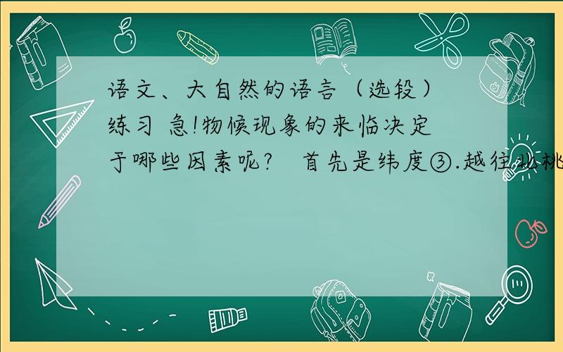 语文、大自然的语言（选段） 练习 急!物候现象的来临决定于哪些因素呢?   首先是纬度③.越往北桃花开得越迟,候鸟也来得越晚.值得指出的是物候现象南北差异的日数因季节的差别而不同.