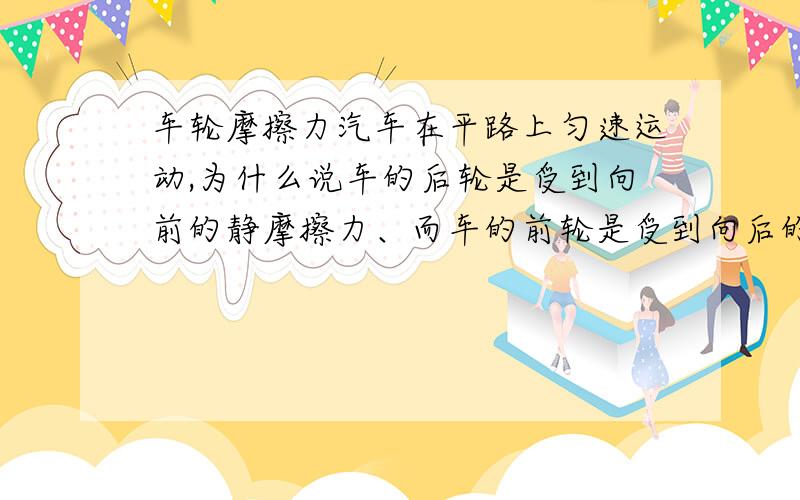 车轮摩擦力汽车在平路上匀速运动,为什么说车的后轮是受到向前的静摩擦力、而车的前轮是受到向后的滑动摩擦力?另外,当汽车匀速运动时,后轮和地面接触的那一点有没有相对运动?如果没