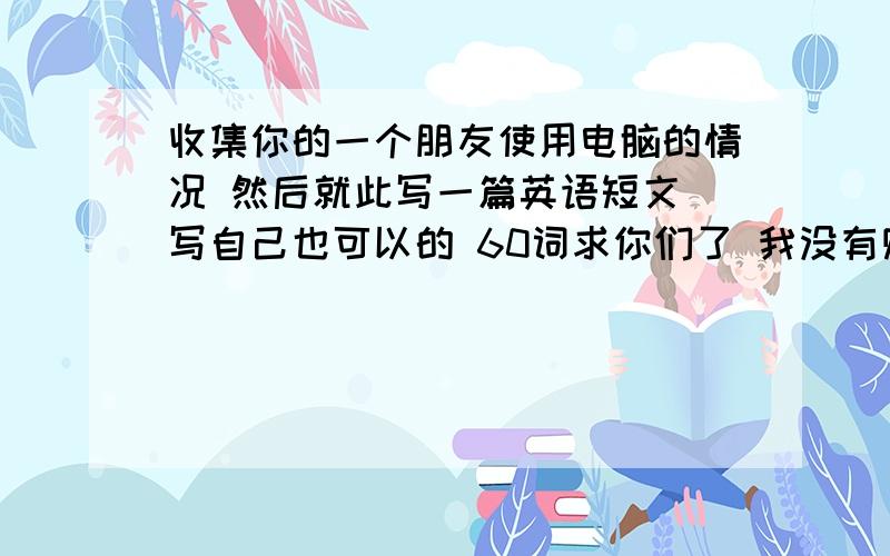 收集你的一个朋友使用电脑的情况 然后就此写一篇英语短文 写自己也可以的 60词求你们了 我没有财富值希望热心好友能帮我