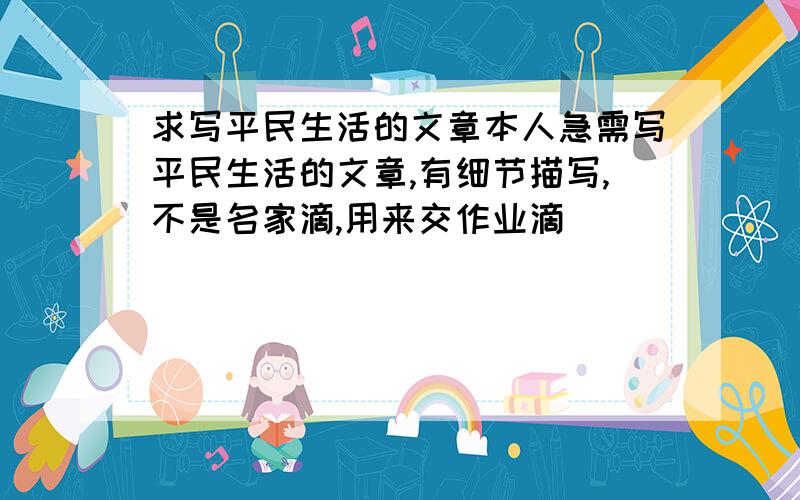 求写平民生活的文章本人急需写平民生活的文章,有细节描写,不是名家滴,用来交作业滴