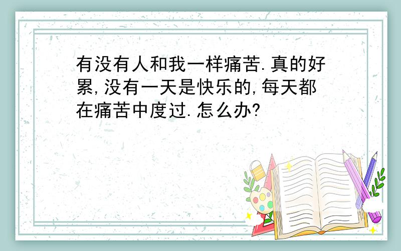 有没有人和我一样痛苦.真的好累,没有一天是快乐的,每天都在痛苦中度过.怎么办?